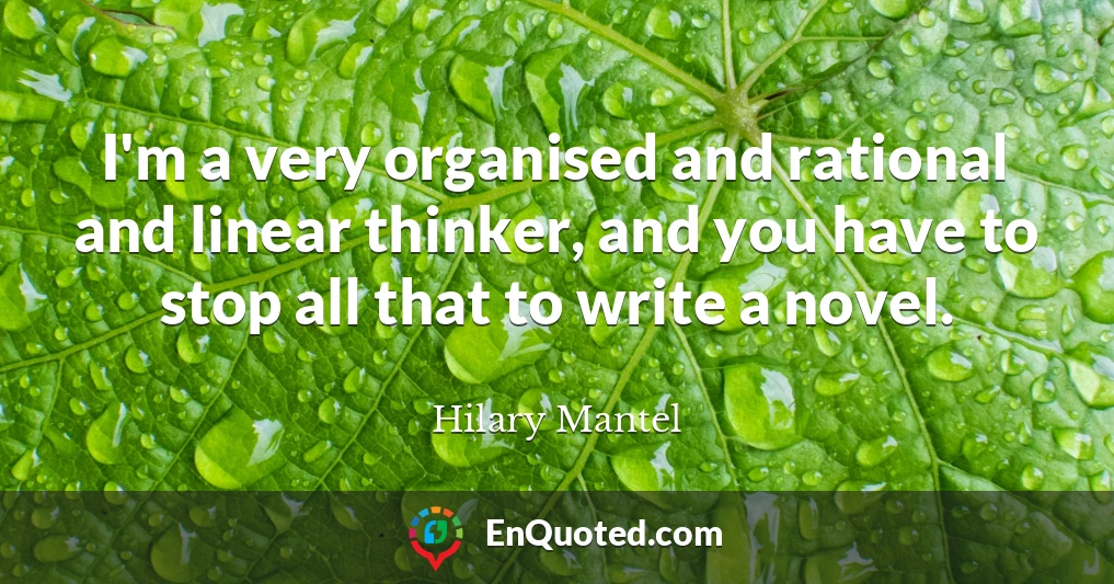 I'm a very organised and rational and linear thinker, and you have to stop all that to write a novel.