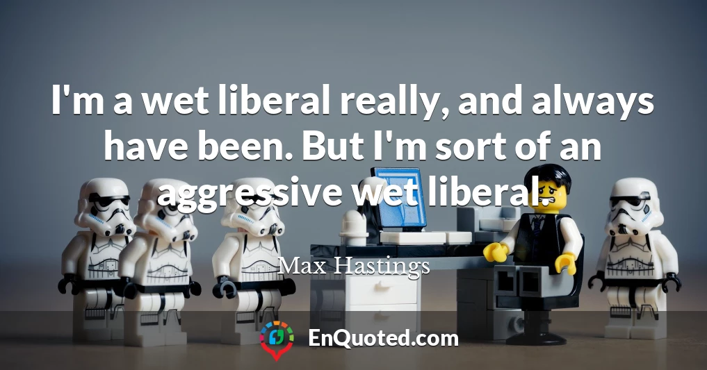 I'm a wet liberal really, and always have been. But I'm sort of an aggressive wet liberal.