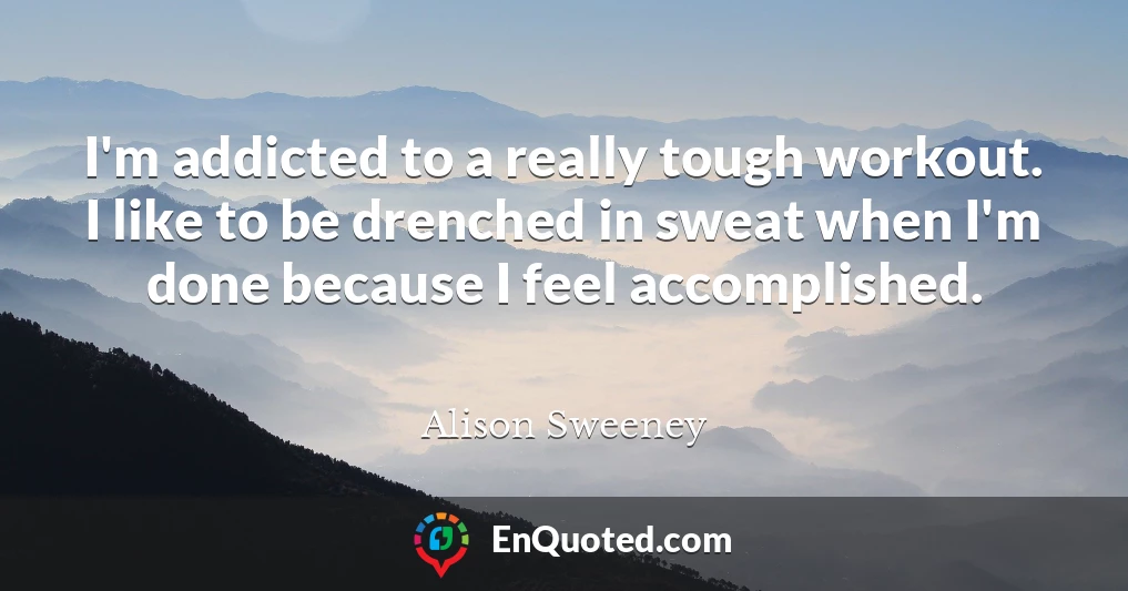 I'm addicted to a really tough workout. I like to be drenched in sweat when I'm done because I feel accomplished.
