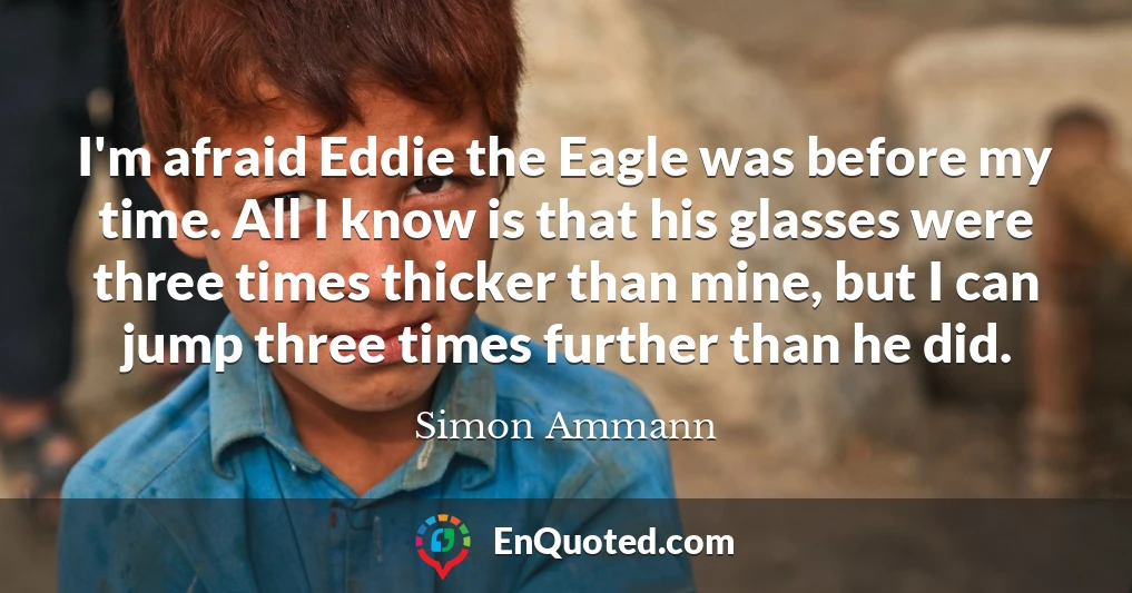 I'm afraid Eddie the Eagle was before my time. All I know is that his glasses were three times thicker than mine, but I can jump three times further than he did.
