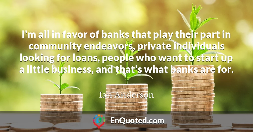 I'm all in favor of banks that play their part in community endeavors, private individuals looking for loans, people who want to start up a little business, and that's what banks are for.