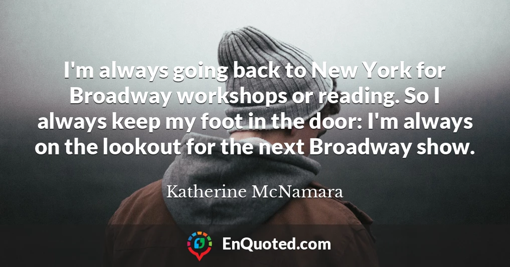 I'm always going back to New York for Broadway workshops or reading. So I always keep my foot in the door: I'm always on the lookout for the next Broadway show.