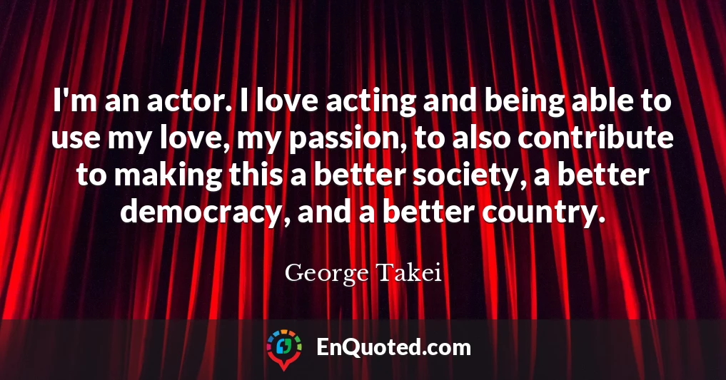 I'm an actor. I love acting and being able to use my love, my passion, to also contribute to making this a better society, a better democracy, and a better country.