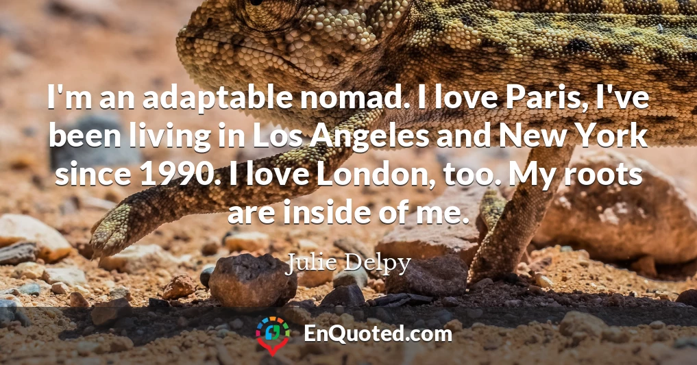 I'm an adaptable nomad. I love Paris, I've been living in Los Angeles and New York since 1990. I love London, too. My roots are inside of me.