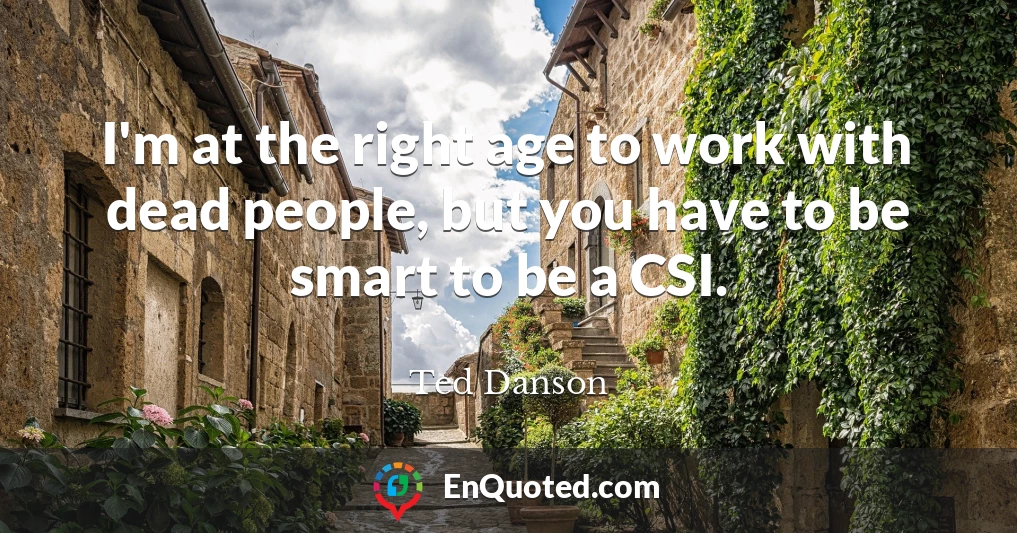 I'm at the right age to work with dead people, but you have to be smart to be a CSI.