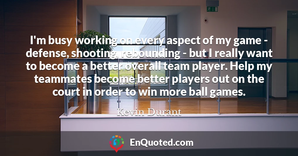 I'm busy working on every aspect of my game - defense, shooting, rebounding - but I really want to become a better overall team player. Help my teammates become better players out on the court in order to win more ball games.
