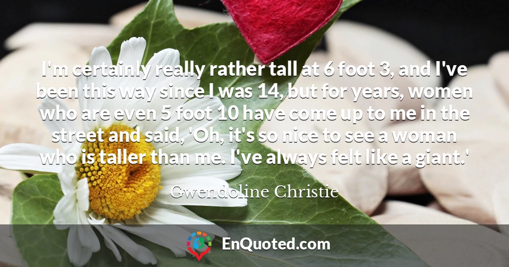 I'm certainly really rather tall at 6 foot 3, and I've been this way since I was 14, but for years, women who are even 5 foot 10 have come up to me in the street and said, 'Oh, it's so nice to see a woman who is taller than me. I've always felt like a giant.'