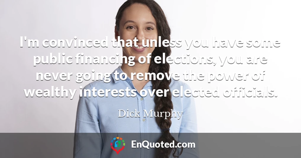 I'm convinced that unless you have some public financing of elections, you are never going to remove the power of wealthy interests over elected officials.