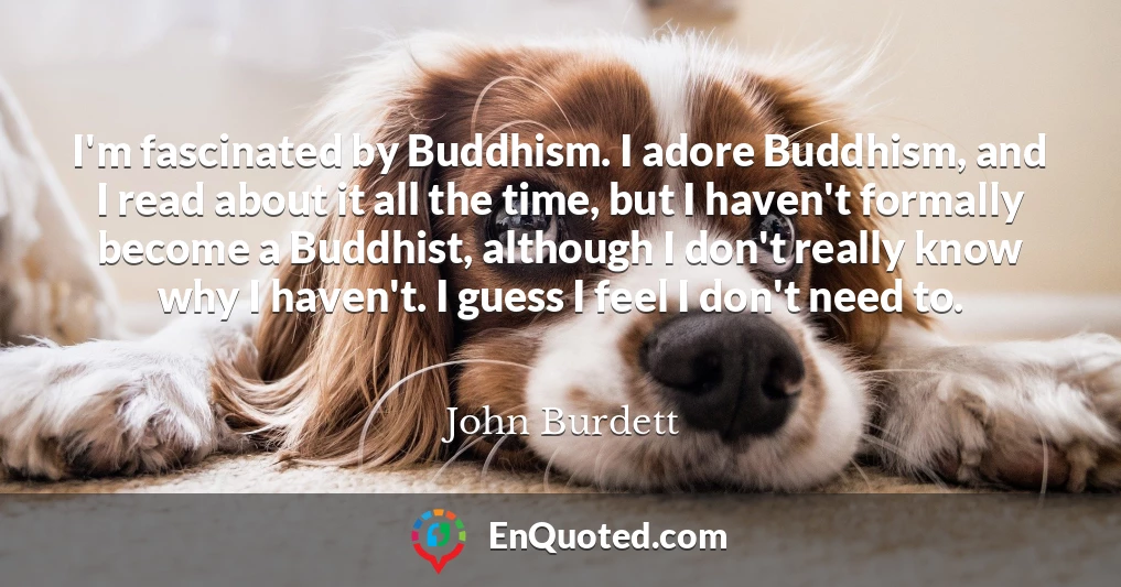 I'm fascinated by Buddhism. I adore Buddhism, and I read about it all the time, but I haven't formally become a Buddhist, although I don't really know why I haven't. I guess I feel I don't need to.