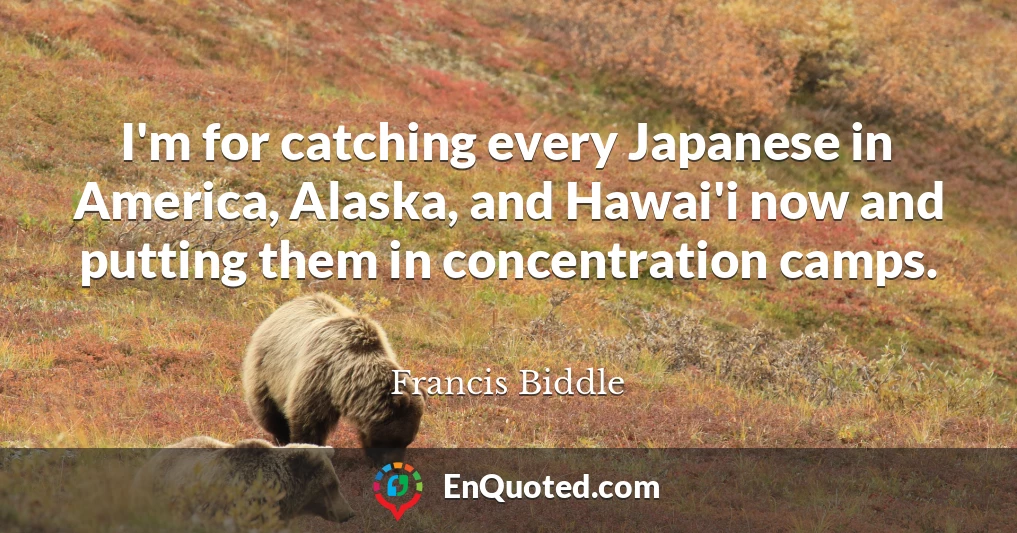 I'm for catching every Japanese in America, Alaska, and Hawai'i now and putting them in concentration camps.