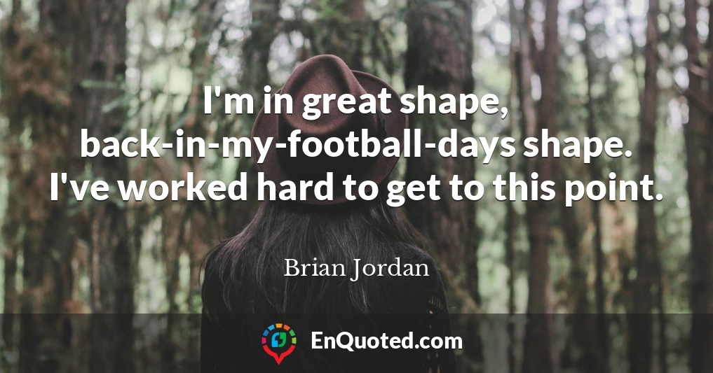 I'm in great shape, back-in-my-football-days shape. I've worked hard to get to this point.
