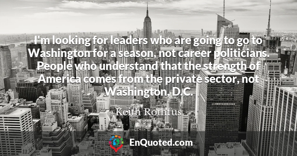 I'm looking for leaders who are going to go to Washington for a season, not career politicians. People who understand that the strength of America comes from the private sector, not Washington, D.C.