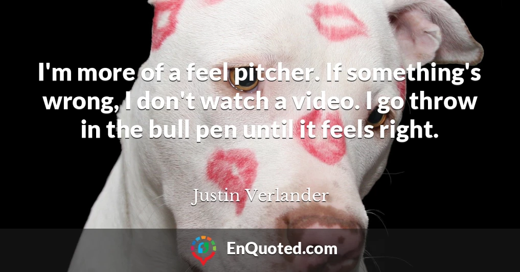 I'm more of a feel pitcher. If something's wrong, I don't watch a video. I go throw in the bull pen until it feels right.