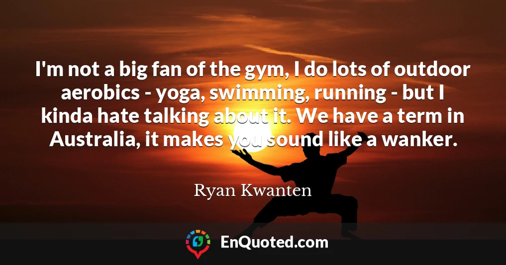 I'm not a big fan of the gym, I do lots of outdoor aerobics - yoga, swimming, running - but I kinda hate talking about it. We have a term in Australia, it makes you sound like a wanker.