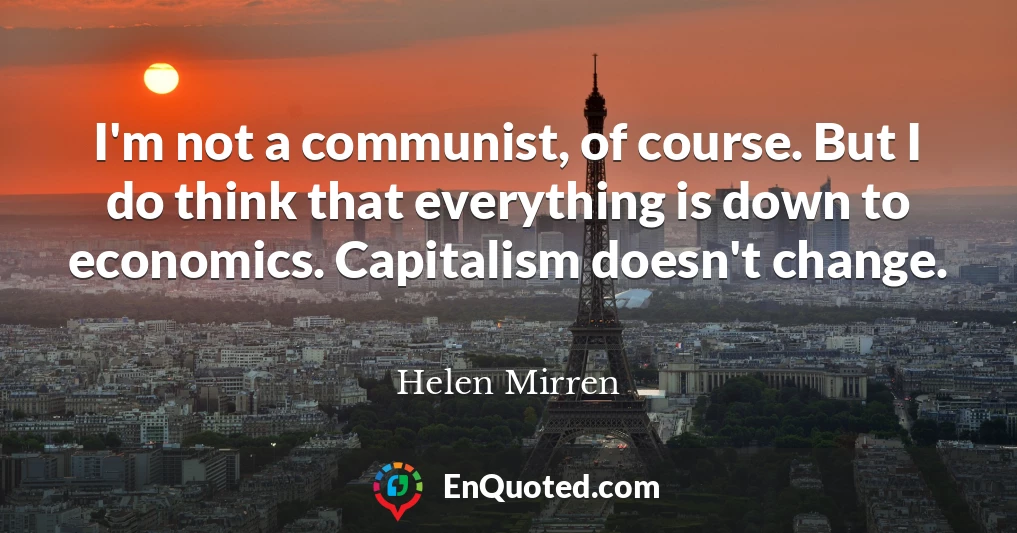 I'm not a communist, of course. But I do think that everything is down to economics. Capitalism doesn't change.