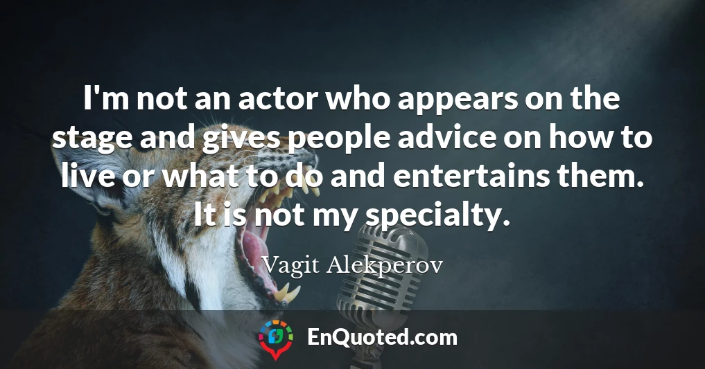 I'm not an actor who appears on the stage and gives people advice on how to live or what to do and entertains them. It is not my specialty.