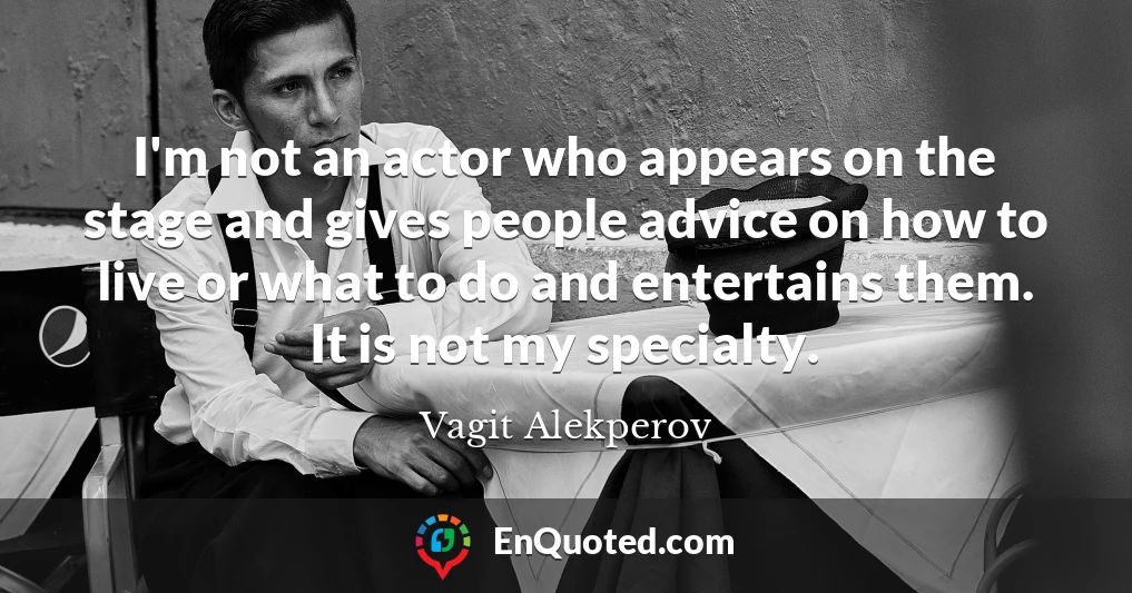 I'm not an actor who appears on the stage and gives people advice on how to live or what to do and entertains them. It is not my specialty.