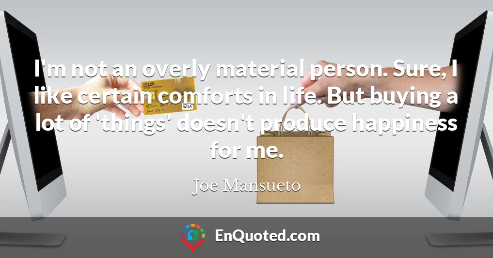 I'm not an overly material person. Sure, I like certain comforts in life. But buying a lot of 'things' doesn't produce happiness for me. I'm not an overly material person. Sure, I like certain comforts in life. But buying a lot of 'things' doesn't produce happiness for me.