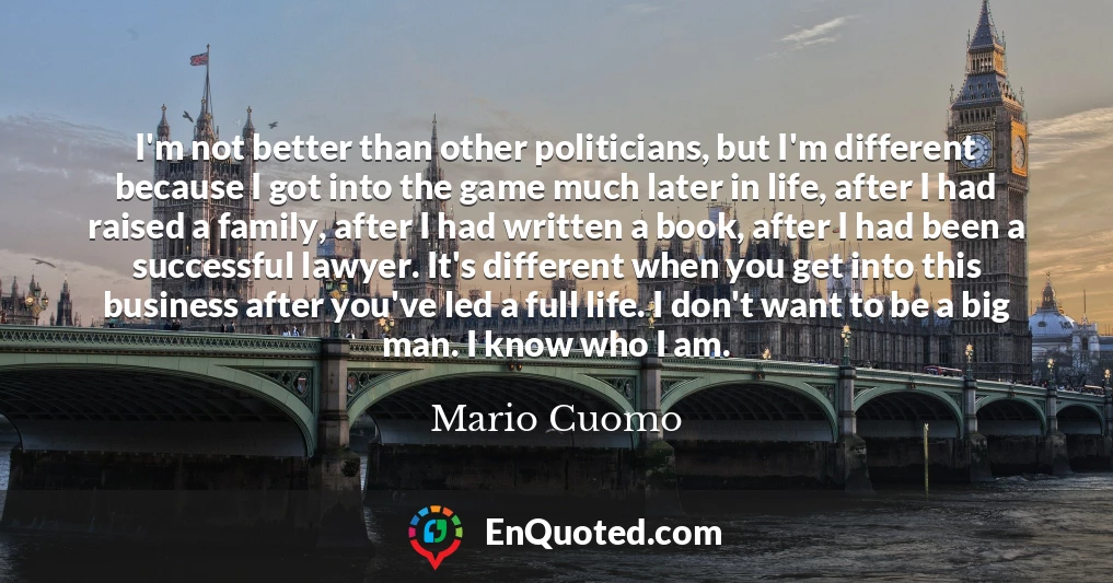 I'm not better than other politicians, but I'm different because I got into the game much later in life, after I had raised a family, after I had written a book, after I had been a successful lawyer. It's different when you get into this business after you've led a full life. I don't want to be a big man. I know who I am.