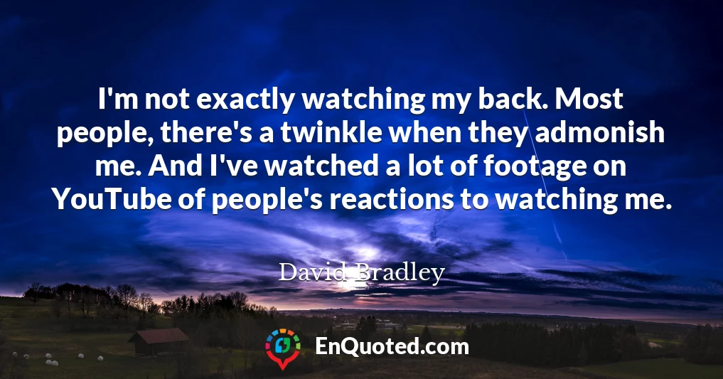 I'm not exactly watching my back. Most people, there's a twinkle when they admonish me. And I've watched a lot of footage on YouTube of people's reactions to watching me.