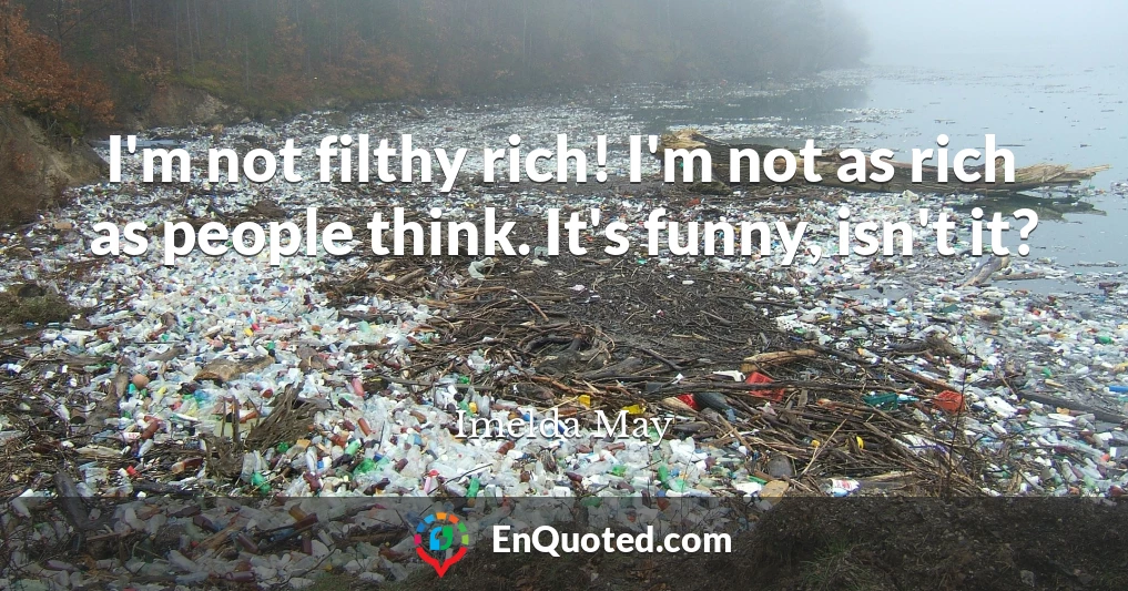 I'm not filthy rich! I'm not as rich as people think. It's funny, isn't it?