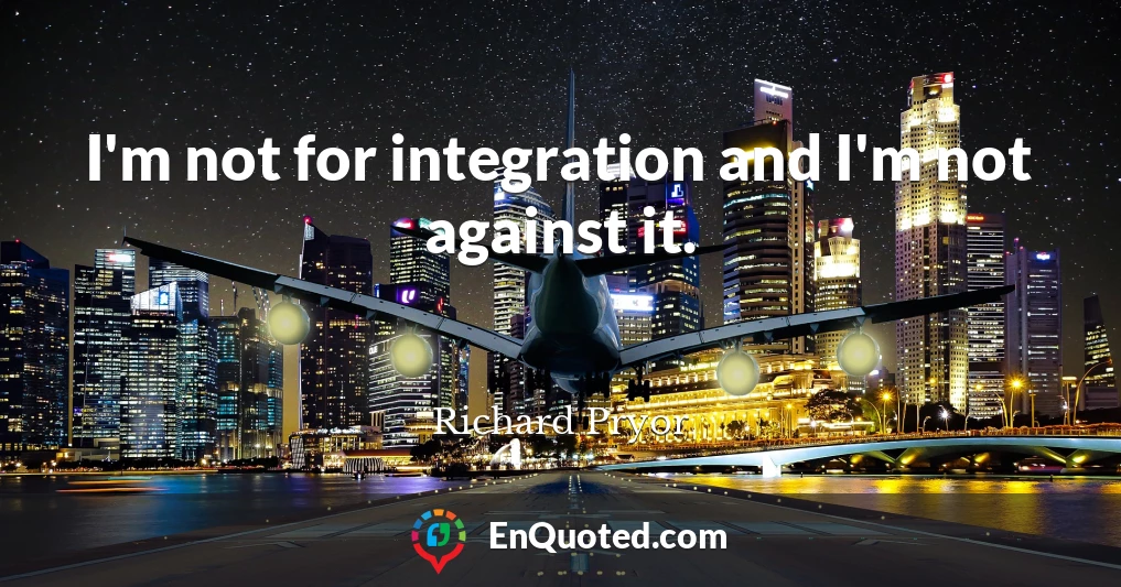 I'm not for integration and I'm not against it.