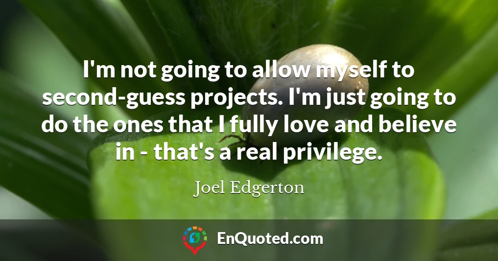 I'm not going to allow myself to second-guess projects. I'm just going to do the ones that I fully love and believe in - that's a real privilege. I'm not going to allow myself to second-guess projects. I'm just going to do the ones that I fully love and believe in - that's a real privilege.