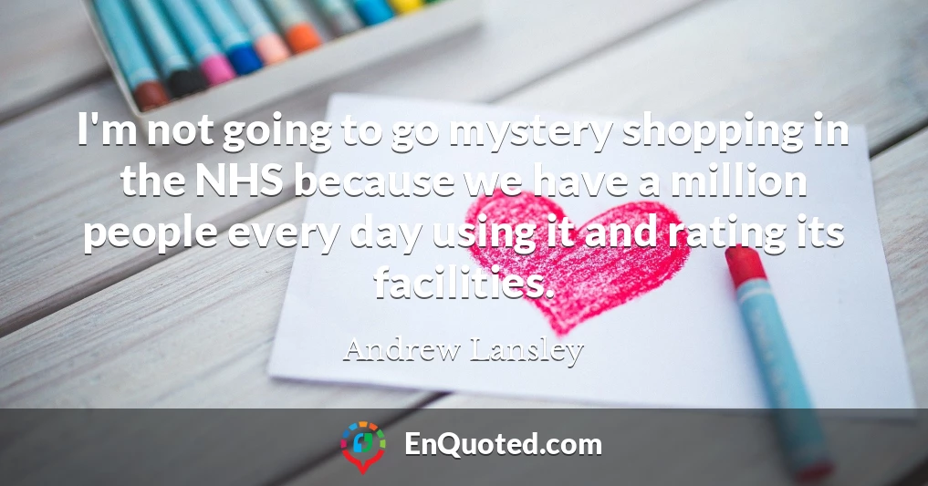 I'm not going to go mystery shopping in the NHS because we have a million people every day using it and rating its facilities.