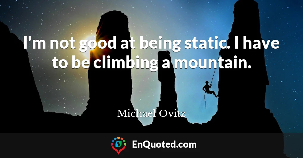 I'm not good at being static. I have to be climbing a mountain.