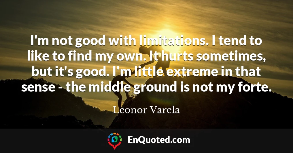 I'm not good with limitations. I tend to like to find my own. It hurts sometimes, but it's good. I'm little extreme in that sense - the middle ground is not my forte.