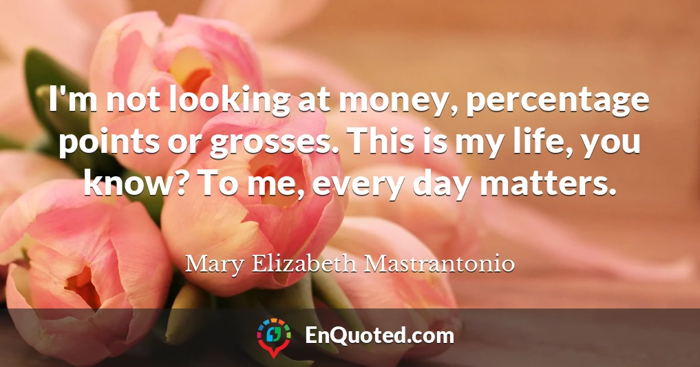 I'm not looking at money, percentage points or grosses. This is my life, you know? To me, every day matters.