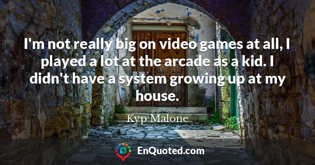 I'm not really big on video games at all, I played a lot at the arcade as a kid. I didn't have a system growing up at my house.