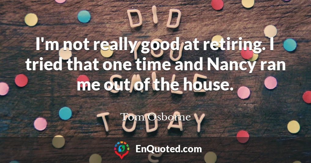 I'm not really good at retiring. I tried that one time and Nancy ran me out of the house.
