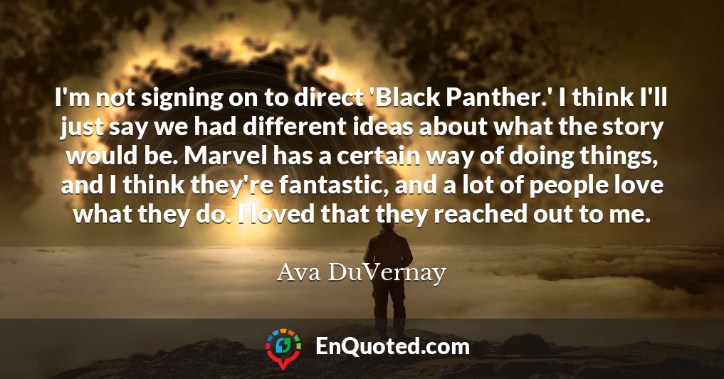 I'm not signing on to direct 'Black Panther.' I think I'll just say we had different ideas about what the story would be. Marvel has a certain way of doing things, and I think they're fantastic, and a lot of people love what they do. I loved that they reached out to me. I'm not signing on to direct 'Black Panther.' I think I'll just say we had different ideas about what the story would be. Marvel has a certain way of doing things, and I think they're fantastic, and a lot of people love what they do. I loved that they reached out to me.
