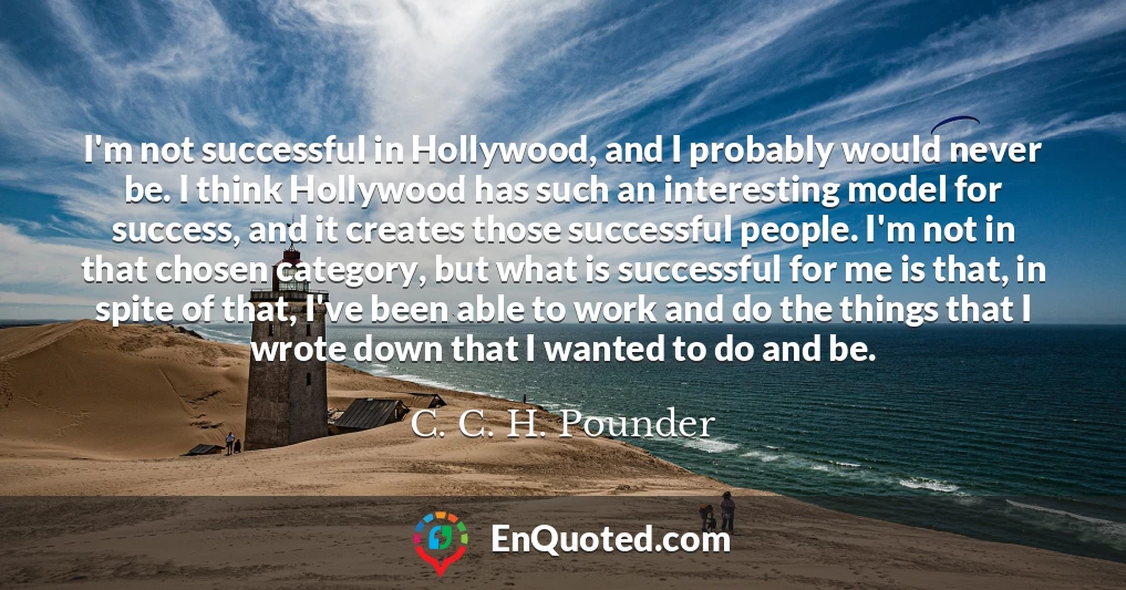 I'm not successful in Hollywood, and I probably would never be. I think Hollywood has such an interesting model for success, and it creates those successful people. I'm not in that chosen category, but what is successful for me is that, in spite of that, I've been able to work and do the things that I wrote down that I wanted to do and be. I'm not successful in Hollywood, and I probably would never be. I think Hollywood has such an interesting model for success, and it creates those successful people. I'm not in that chosen category, but what is successful for me is that, in spite of that, I've been able to work and do the things that I wrote down that I wanted to do and be.