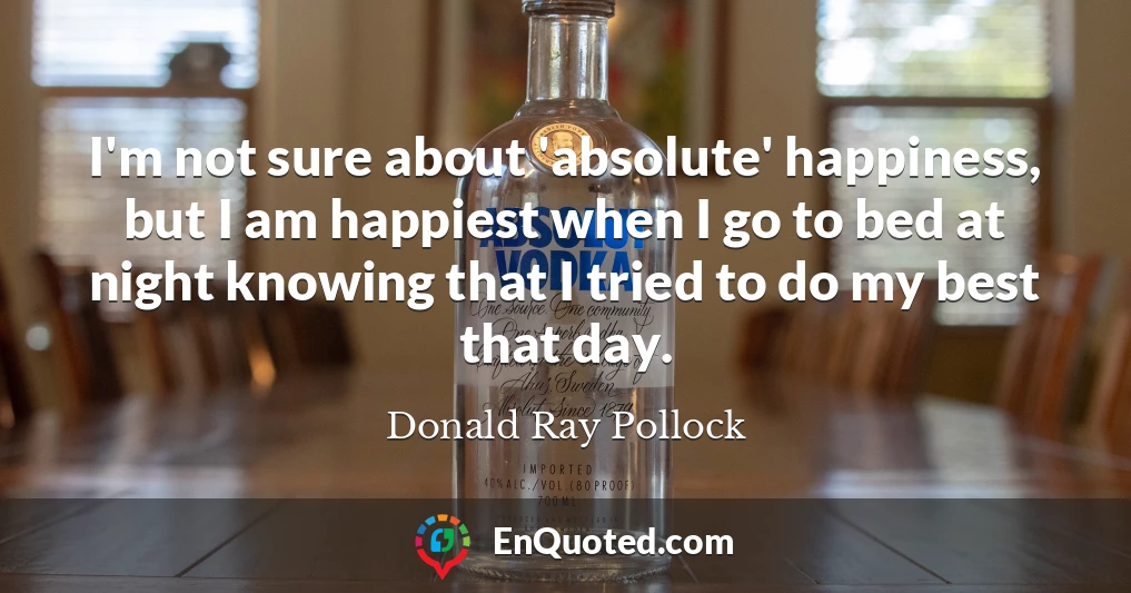 I'm not sure about 'absolute' happiness, but I am happiest when I go to bed at night knowing that I tried to do my best that day.