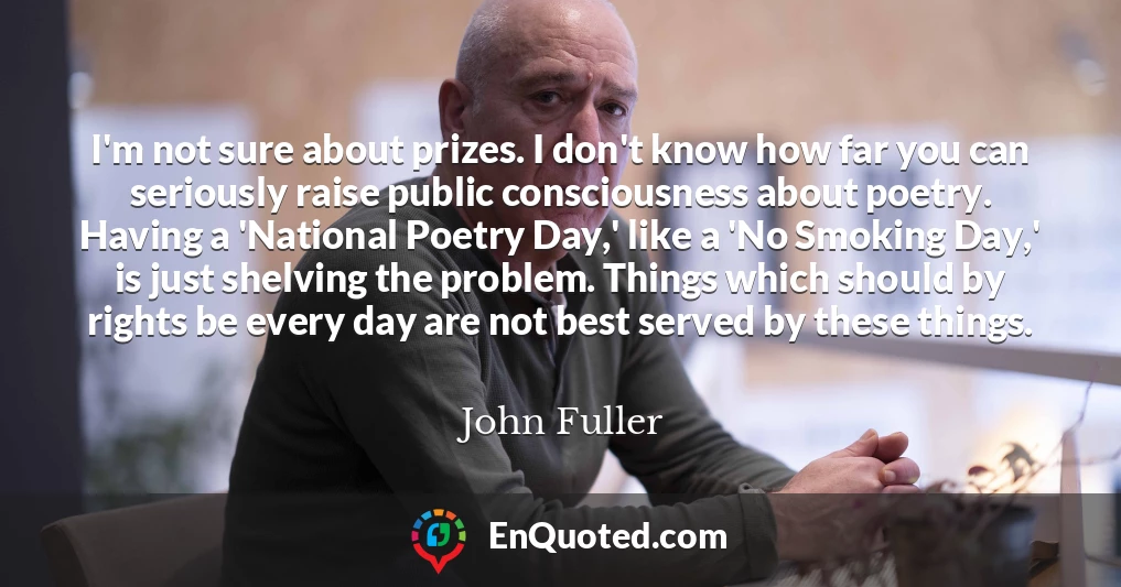 I'm not sure about prizes. I don't know how far you can seriously raise public consciousness about poetry. Having a 'National Poetry Day,' like a 'No Smoking Day,' is just shelving the problem. Things which should by rights be every day are not best served by these things. I'm not sure about prizes. I don't know how far you can seriously raise public consciousness about poetry. Having a 'National Poetry Day,' like a 'No Smoking Day,' is just shelving the problem. Things which should by rights be every day are not best served by these things.