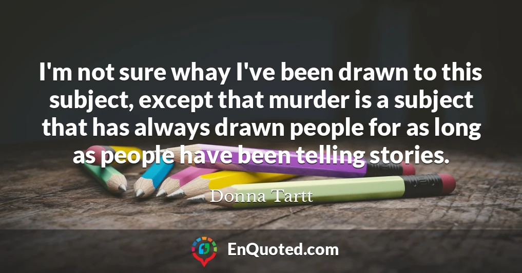 I'm not sure whay I've been drawn to this subject, except that murder is a subject that has always drawn people for as long as people have been telling stories.