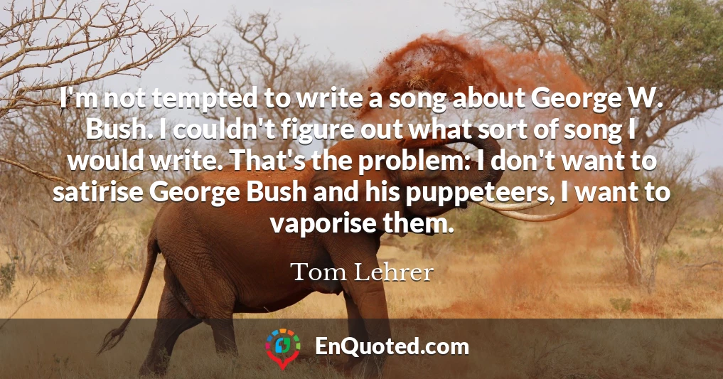 I'm not tempted to write a song about George W. Bush. I couldn't figure out what sort of song I would write. That's the problem: I don't want to satirise George Bush and his puppeteers, I want to vaporise them. I'm not tempted to write a song about George W. Bush. I couldn't figure out what sort of song I would write. That's the problem: I don't want to satirise George Bush and his puppeteers, I want to vaporise them.