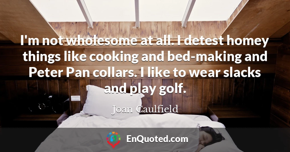 I'm not wholesome at all. I detest homey things like cooking and bed-making and Peter Pan collars. I like to wear slacks and play golf.