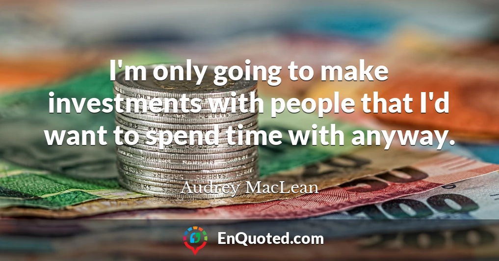 I'm only going to make investments with people that I'd want to spend time with anyway.
