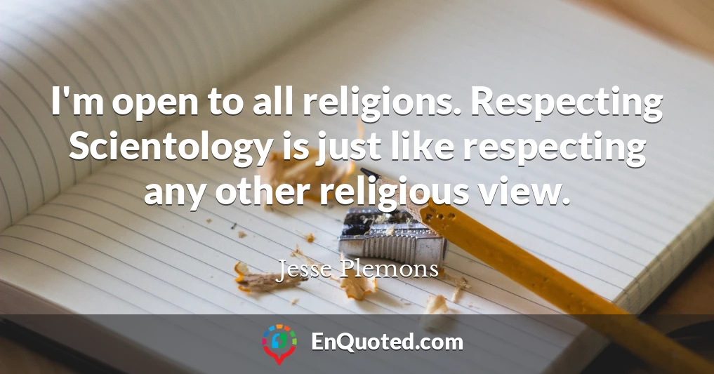 I'm open to all religions. Respecting Scientology is just like respecting any other religious view.