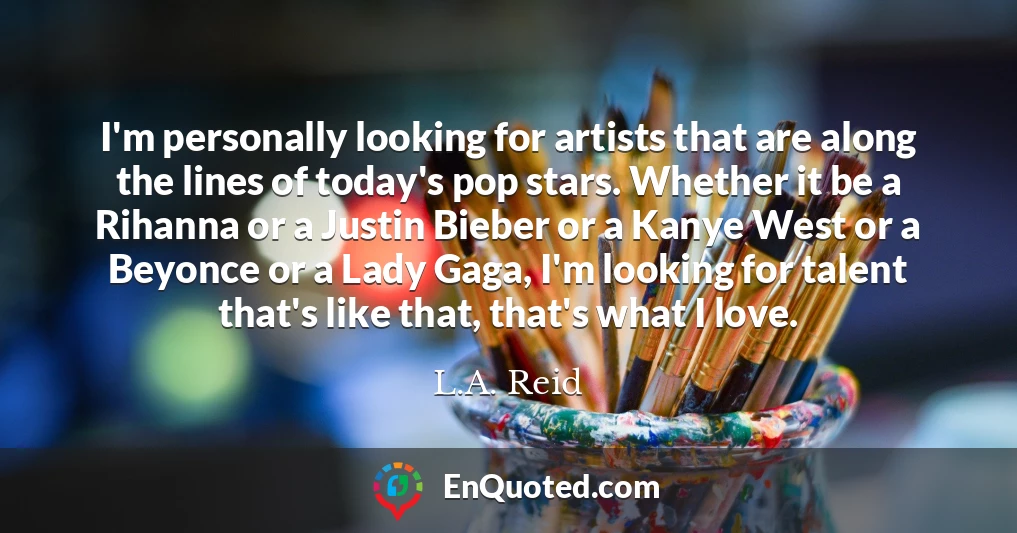 I'm personally looking for artists that are along the lines of today's pop stars. Whether it be a Rihanna or a Justin Bieber or a Kanye West or a Beyonce or a Lady Gaga, I'm looking for talent that's like that, that's what I love.