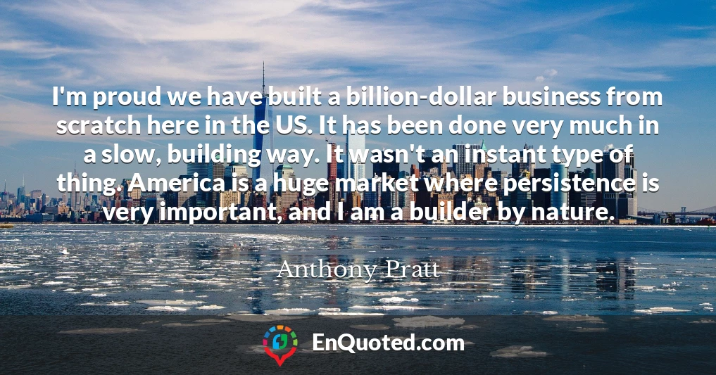 I'm proud we have built a billion-dollar business from scratch here in the US. It has been done very much in a slow, building way. It wasn't an instant type of thing. America is a huge market where persistence is very important, and I am a builder by nature.
