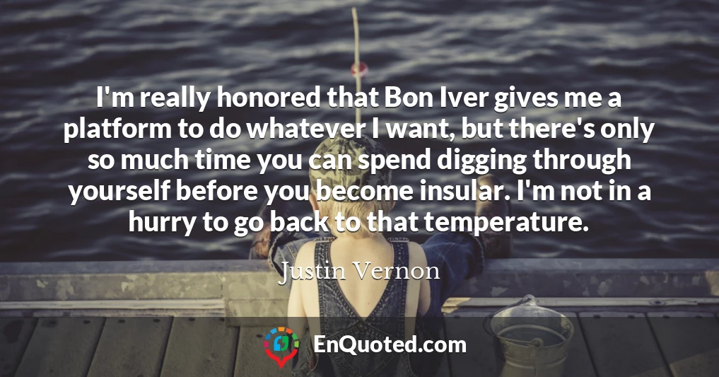 I'm really honored that Bon Iver gives me a platform to do whatever I want, but there's only so much time you can spend digging through yourself before you become insular. I'm not in a hurry to go back to that temperature.