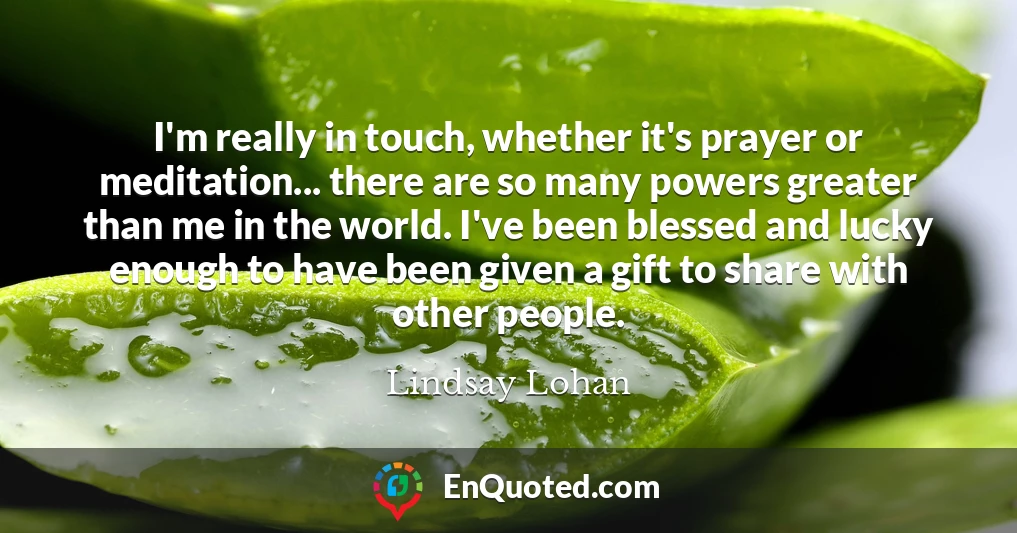 I'm really in touch, whether it's prayer or meditation... there are so many powers greater than me in the world. I've been blessed and lucky enough to have been given a gift to share with other people.
