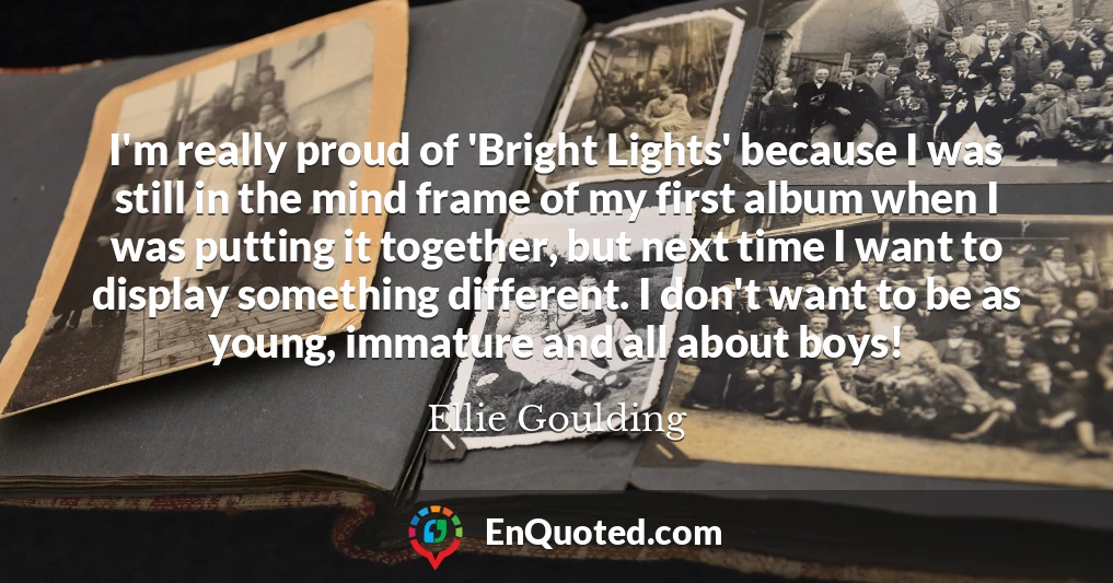 I'm really proud of 'Bright Lights' because I was still in the mind frame of my first album when I was putting it together, but next time I want to display something different. I don't want to be as young, immature and all about boys! I'm really proud of 'Bright Lights' because I was still in the mind frame of my first album when I was putting it together, but next time I want to display something different. I don't want to be as young, immature and all about boys!