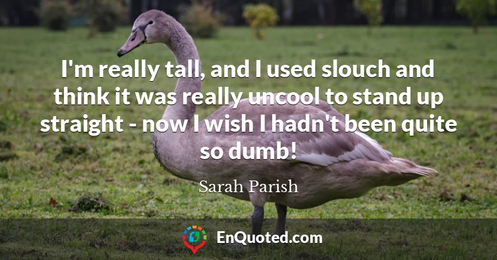 I'm really tall, and I used slouch and think it was really uncool to stand up straight - now I wish I hadn't been quite so dumb!