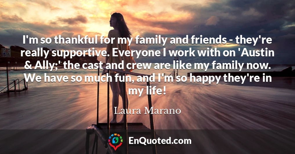 I'm so thankful for my family and friends - they're really supportive. Everyone I work with on 'Austin & Ally;' the cast and crew are like my family now. We have so much fun, and I'm so happy they're in my life!