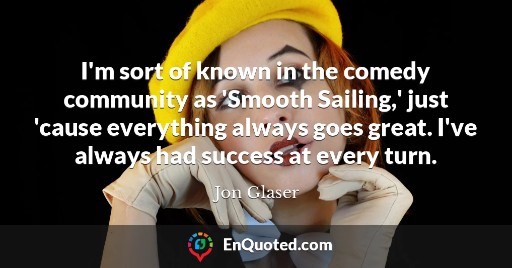 I'm sort of known in the comedy community as 'Smooth Sailing,' just 'cause everything always goes great. I've always had success at every turn.